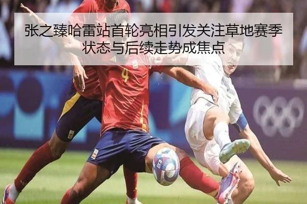 张之臻哈雷站首轮亮相引发关注草地赛季状态与后续走势成焦点